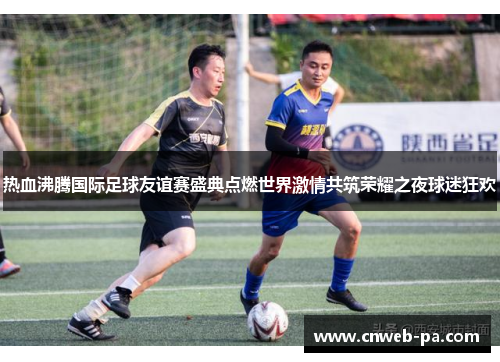 热血沸腾国际足球友谊赛盛典点燃世界激情共筑荣耀之夜球迷狂欢