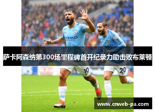 萨卡阿森纳第300场里程碑首开纪录力助击败布莱顿 萨卡阿森纳第300场里程碑首开纪录力助击败布莱顿