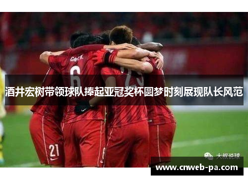 酒井宏树带领球队捧起亚冠奖杯圆梦时刻展现队长风范 酒井宏树带领球队捧起亚冠奖杯圆梦时刻展现队长风范