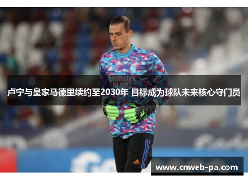 卢宁与皇家马德里续约至2030年 目标成为球队未来核心守门员